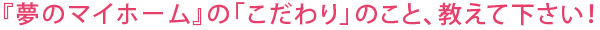 『夢のマイホーム』の「こだわり」のこと、教えて下さい!