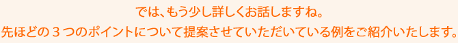 では、もう少し詳しくお話しますね。先ほどの3つのポイントについて提案させていただいている例をご紹介いたします。