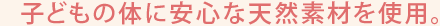 子どもの体に安心な天然素材を使用。