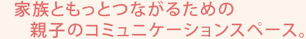 家族ともっとつながるための親子のコミュニケーションスペース。