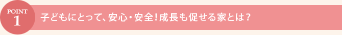 POINT.1　子どもにとって、安心・安全！成長も促せる家とは？