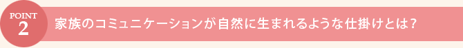 POINT.2　家族のコミュニケーションが自然に生まれるような仕掛けとは？