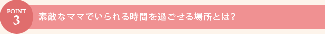 POINT.3　素敵なママでいられる時間を過ごせる場所とは？