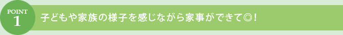 POINT.1　子どもや家族の様子を感じながら家事ができて◎！