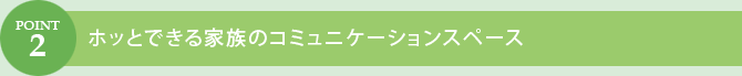 POINT.2　ホッとできる家族のコミュニケーションスペース