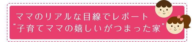 ママのリアルな目線でレポート　子育てママの嬉しいがつまった家
