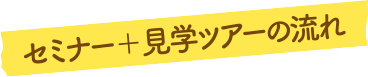 セミナー＋見学ツアーの流れ